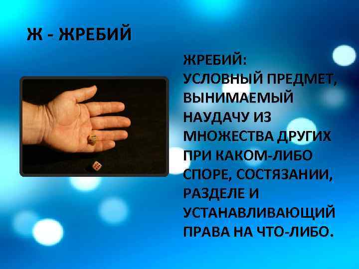 Ж - ЖРЕБИЙ: УСЛОВНЫЙ ПРЕДМЕТ, ВЫНИМАЕМЫЙ НАУДАЧУ ИЗ МНОЖЕСТВА ДРУГИХ ПРИ КАКОМ-ЛИБО СПОРЕ, СОСТЯЗАНИИ,