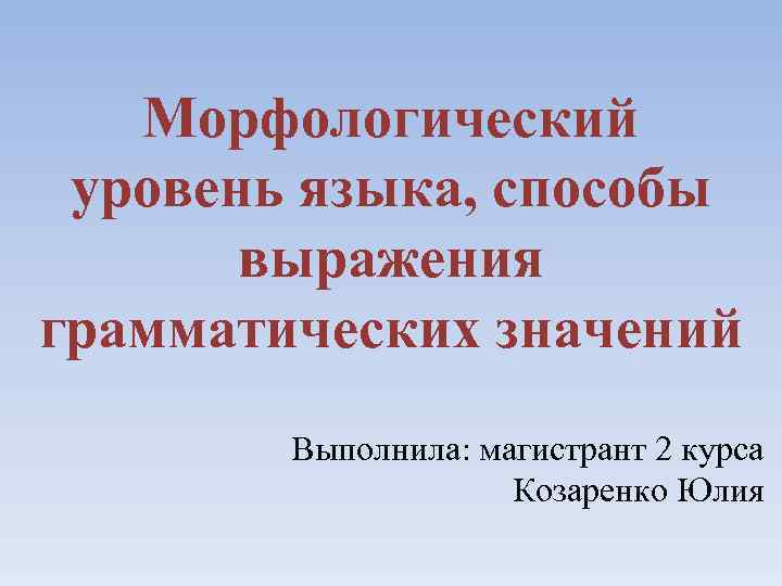 Морфологический уровень языка, способы выражения грамматических значений Выполнила: магистрант 2 курса Козаренко Юлия 