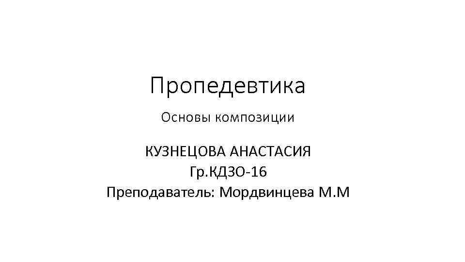 Пропедевтика Основы композиции КУЗНЕЦОВА АНАСТАСИЯ Гр. КДЗО-16 Преподаватель: Мордвинцева М. М 