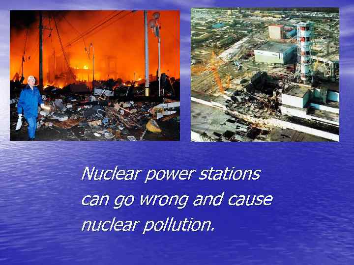 Nuclear power stations can go wrong and cause nuclear pollution. 