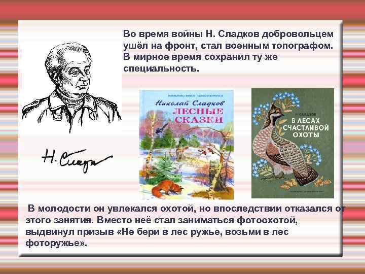 Во время войны Н. Сладков добровольцем ушёл на фронт, стал военным топографом. В мирное