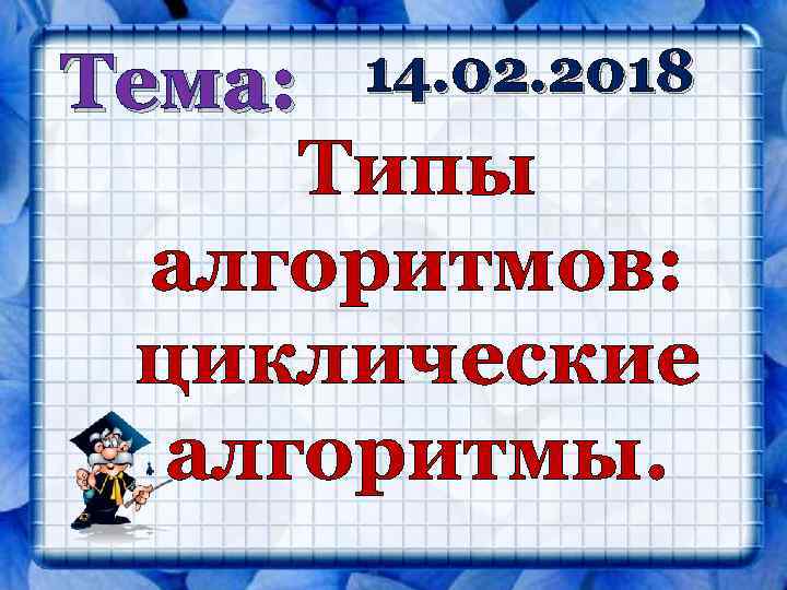 Тема: Типы алгоритмов: циклические алгоритмы. 14. 02. 2018 