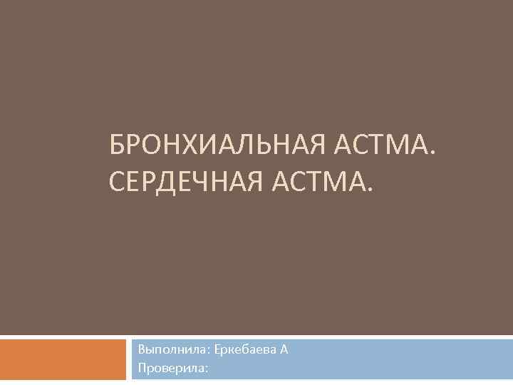 БРОНХИАЛЬНАЯ АСТМА. СЕРДЕЧНАЯ АСТМА. Выполнила: Еркебаева А Проверила: 