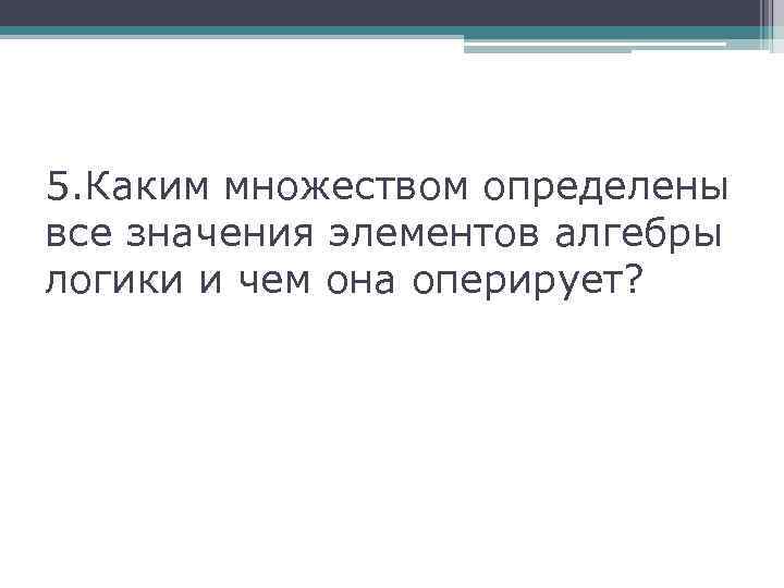 5. Каким множеством определены все значения элементов алгебры логики и чем она оперирует? 