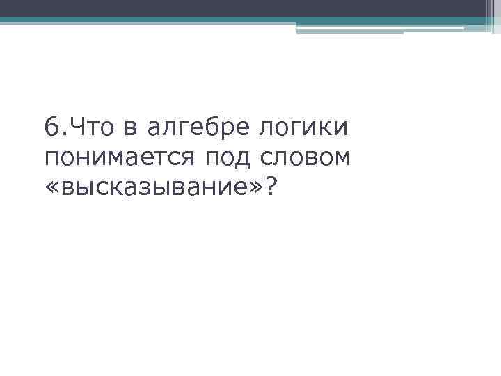 6. Что в алгебре логики понимается под словом «высказывание» ? 