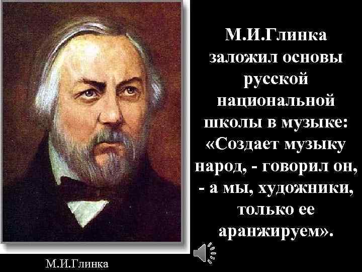 М. И. Глинка заложил основы русской национальной школы в музыке: «Создает музыку народ, -