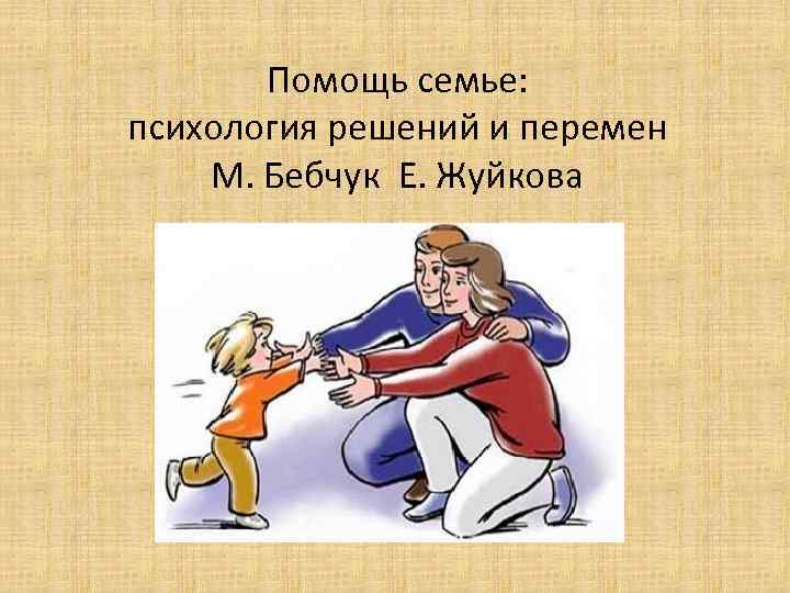 Помощь семье: психология решений и перемен М. Бебчук Е. Жуйкова 