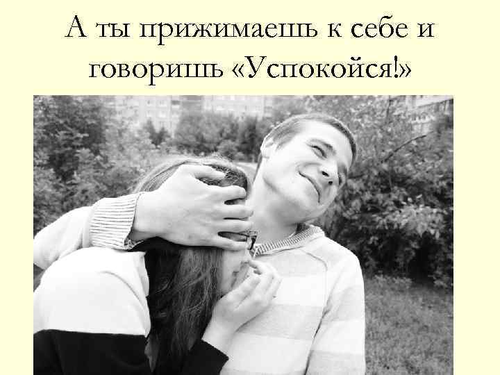 А ты прижимаешь к себе и говоришь «Успокойся!» 