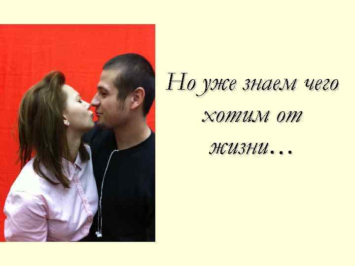 Но уже знаем чего хотим от жизни… 