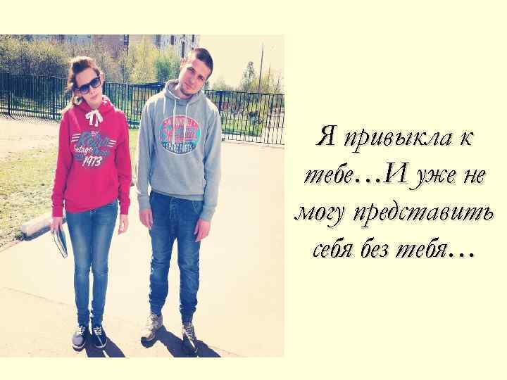 Я привыкла к тебе…И уже не могу представить себя без тебя… 