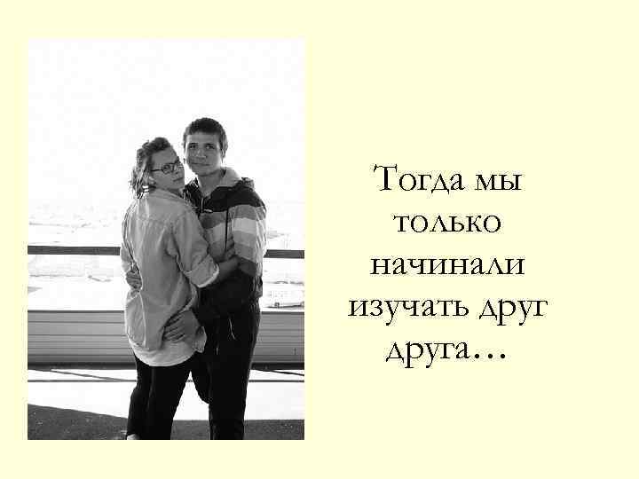 Тогда мы только начинали изучать друга… 