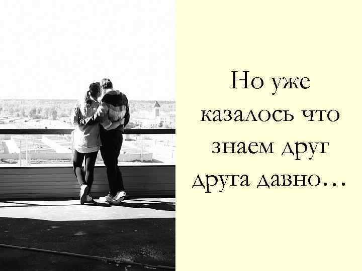 Но уже казалось что знаем друга давно… 