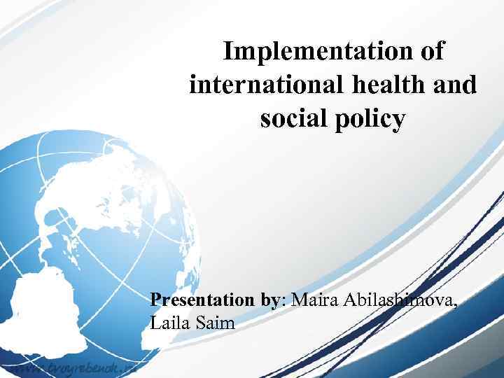 Implementation of international health and social policy Presentation by: Maira Abilashimova, Laila Saim 