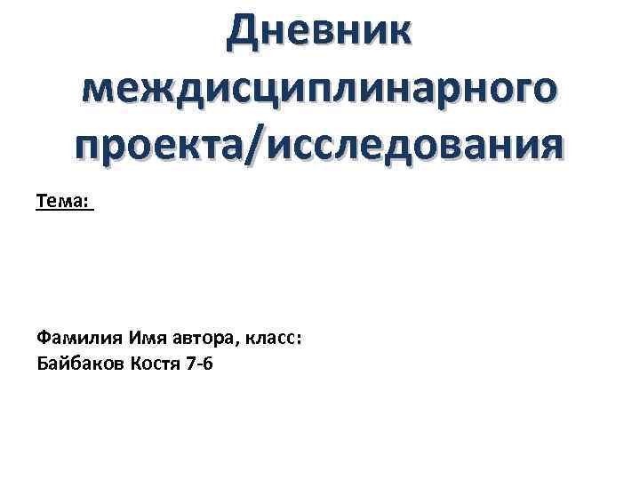 Дневник междисциплинарного проекта/исследования Тема: Фамилия Имя автора, класс: Байбаков Костя 7 -6 