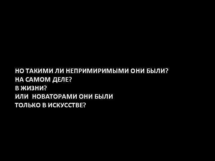 НО ТАКИМИ ЛИ НЕПРИМИРИМЫМИ ОНИ БЫЛИ? НА САМОМ ДЕЛЕ? В ЖИЗНИ? ИЛИ НОВАТОРАМИ ОНИ