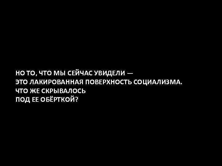 НО ТО, ЧТО МЫ СЕЙЧАС УВИДЕЛИ — ЭТО ЛАКИРОВАННАЯ ПОВЕРХНОСТЬ СОЦИАЛИЗМА. ЧТО ЖЕ СКРЫВАЛОСЬ