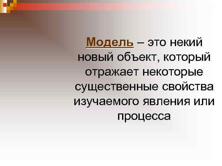 Модель – это некий новый объект, который отражает некоторые существенные свойства изучаемого явления или