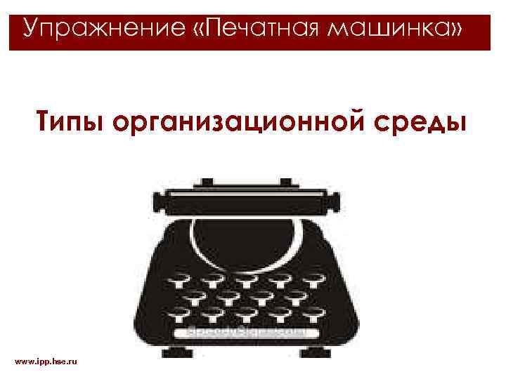 Упражнение «Печатная машинка» Типы организационной среды www. ipp. hse. ru 