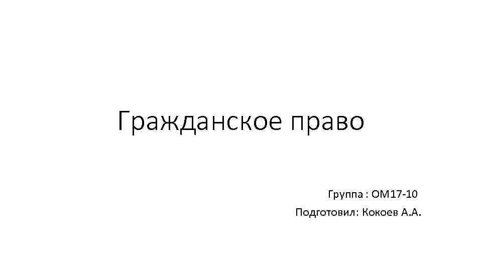 Гражданское право Группа : ОМ 17 -10 Подготовил: Кокоев А. А. 