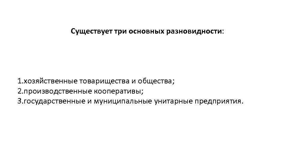 Существует три основных разновидности: 1. хозяйственные товарищества и общества; 2. производственные кооперативы; 3. государственные