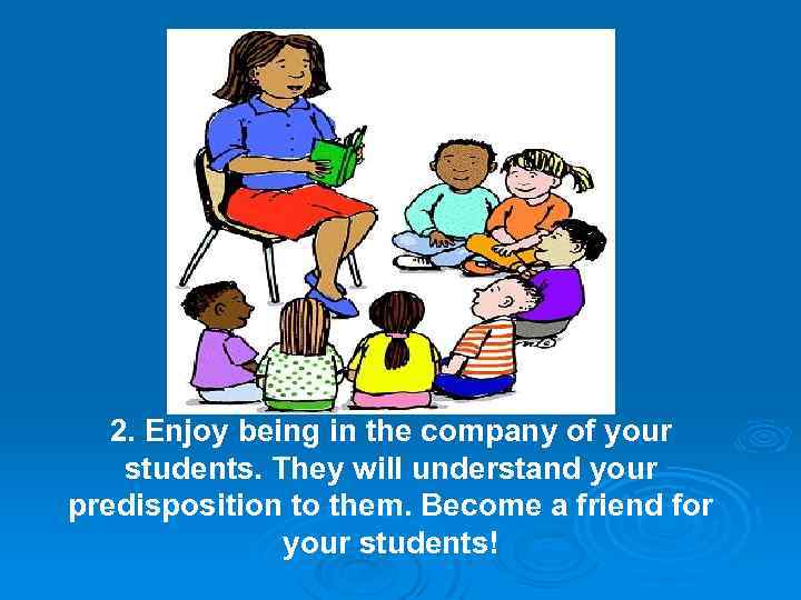 2. Enjoy being in the company of your students. They will understand your predisposition