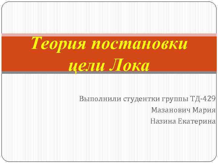 Теория постановки цели Лока Выполнили студентки группы ТД-429 Мазанович Мария Назина Екатерина 