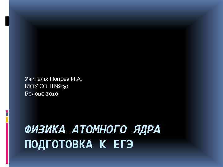 Учитель: Попова И. А. МОУ СОШ № 30 Белово 2010 ФИЗИКА АТОМНОГО ЯДРА ПОДГОТОВКА