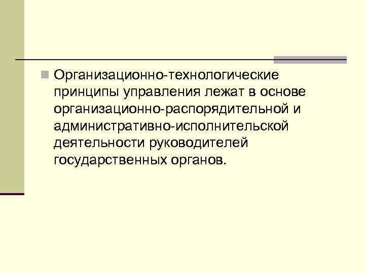 n Организационно-технологические принципы управления лежат в основе организационно-распорядительной и административно-исполнительской деятельности руководителей государственных органов.