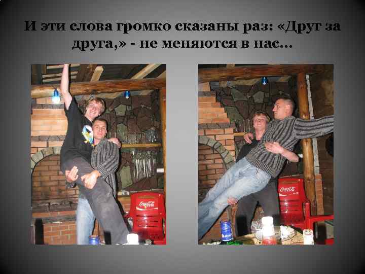 И эти слова громко сказаны раз: «Друг за друга, » - не меняются в