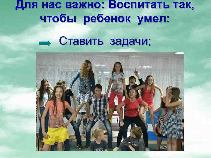 Для нас важно: Воспитать так, чтобы ребенок умел: Ставить задачи; 