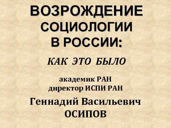 ВОЗРОЖДЕНИЕ СОЦИОЛОГИИ В РОССИИ: КАК ЭТО БЫЛО академик РАН директор ИСПИ РАН Геннадий Васильевич