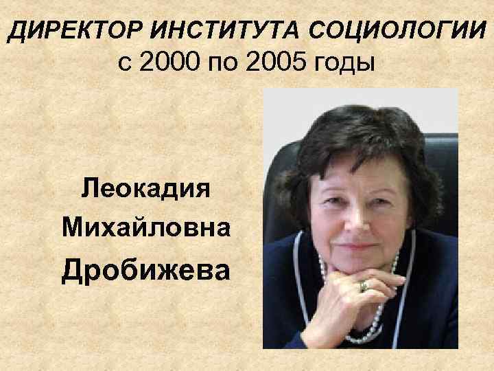 ДИРЕКТОР ИНСТИТУТА СОЦИОЛОГИИ с 2000 по 2005 годы Леокадия Михайловна Дробижева 