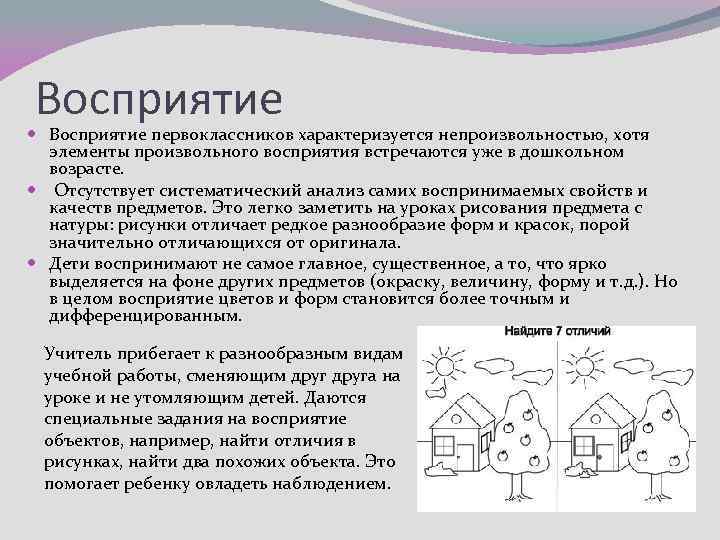 Восприятие первоклассников характеризуется непроизвольностью, хотя элементы произвольного восприятия встречаются уже в дошкольном возрасте. Отсутствует