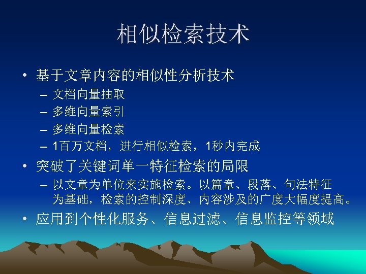 相似检索技术 • 基于文章内容的相似性分析技术 – – 文档向量抽取 多维向量索引 多维向量检索 1百万文档，进行相似检索，1秒内完成 • 突破了关键词单一特征检索的局限 – 以文章为单位来实施检索。以篇章、段落、句法特征 为基础，检索的控制深度、内容涉及的广度大幅度提高。