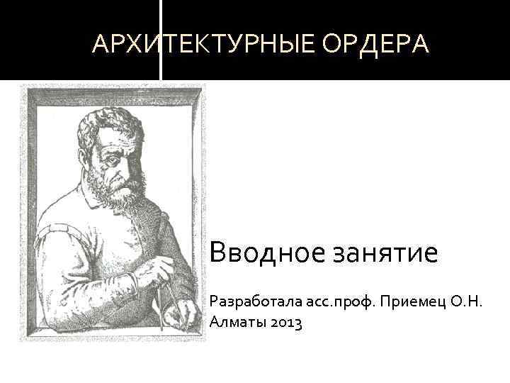 АРХИТЕКТУРНЫЕ ОРДЕРА Вводное занятие Разработала асс. проф. Приемец О. Н. Алматы 2013 