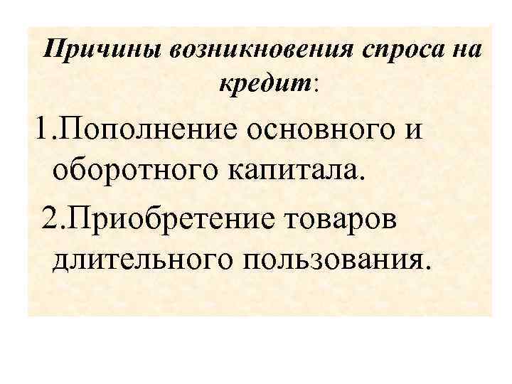  Причины возникновения спроса на кредит: 1. Пополнение основного и оборотного капитала. 2. Приобретение