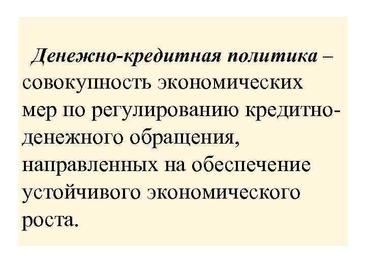 Денежно-кредитная политика – совокупность экономических мер по регулированию кредитноденежного обращения, направленных на обеспечение устойчивого