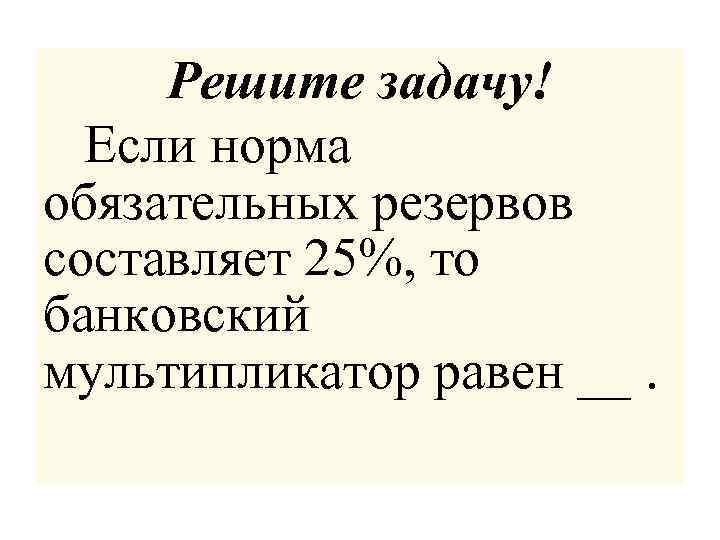 Решите задачу! Если норма обязательных резервов составляет 25%, то банковский мультипликатор равен __. 