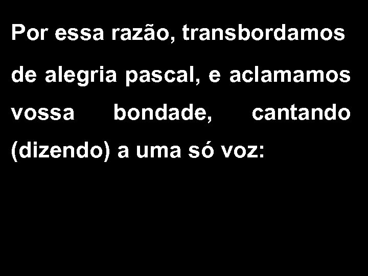 Por essa razão, transbordamos de alegria pascal, e aclamamos vossa bondade, cantando (dizendo) a