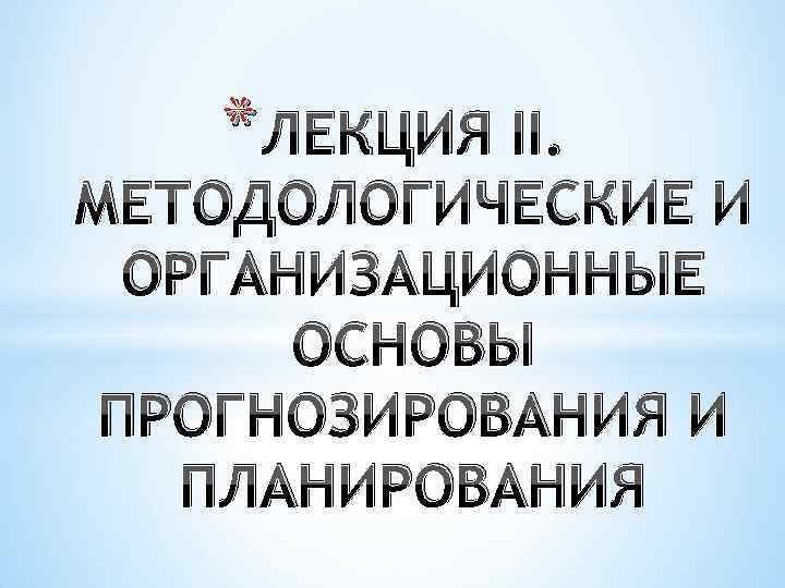 * ЛЕКЦИЯ II. МЕТОДОЛОГИЧЕСКИЕ И ОРГАНИЗАЦИОННЫЕ ОСНОВЫ ПРОГНОЗИРОВАНИЯ И ПЛАНИРОВАНИЯ 