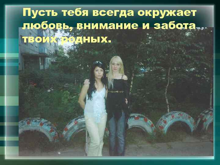 Пусть тебя всегда окружает любовь, внимание и забота твоих родных. 