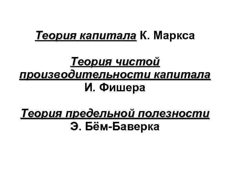 Теория капитала К. Маркса Теория чистой производительности капитала И. Фишера Теория предельной полезности Э.