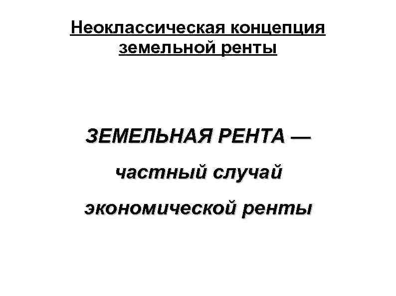 Неоклассическая концепция земельной ренты ЗЕМЕЛЬНАЯ РЕНТА — частный случай экономической ренты 
