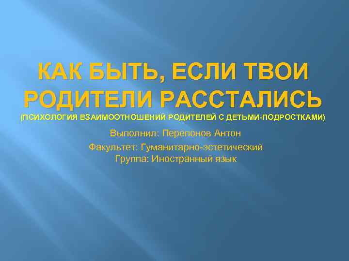 КАК БЫТЬ, ЕСЛИ ТВОИ РОДИТЕЛИ РАССТАЛИСЬ (ПСИХОЛОГИЯ ВЗАИМООТНОШЕНИЙ РОДИТЕЛЕЙ С ДЕТЬМИ-ПОДРОСТКАМИ) Выполнил: Перепонов Антон