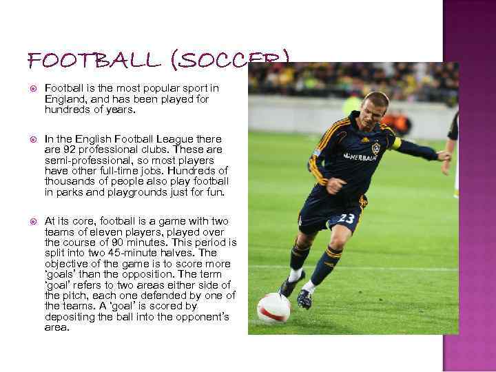 FOOTBALL (SOCCER) Football is the most popular sport in England, and has been played