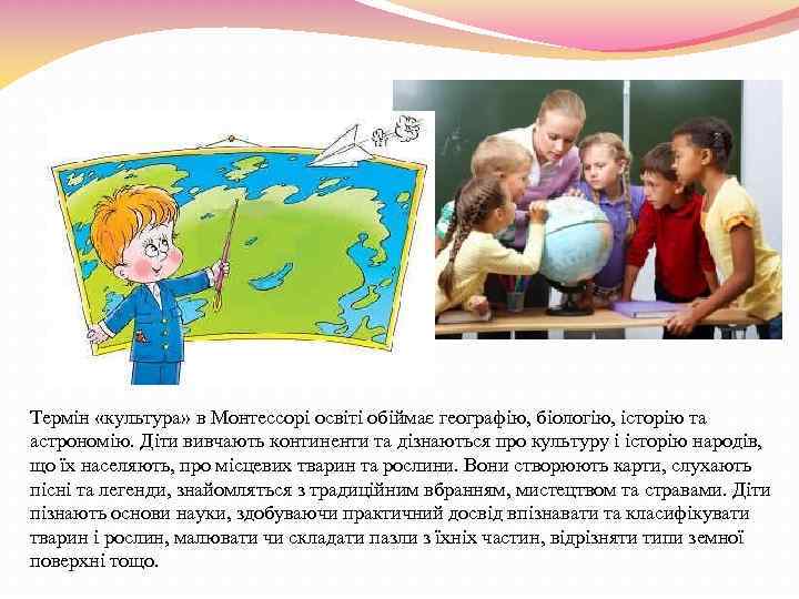 Термін «культура» в Монтессорі освіті обіймає географію, біологію, історію та астрономію. Діти вивчають континенти