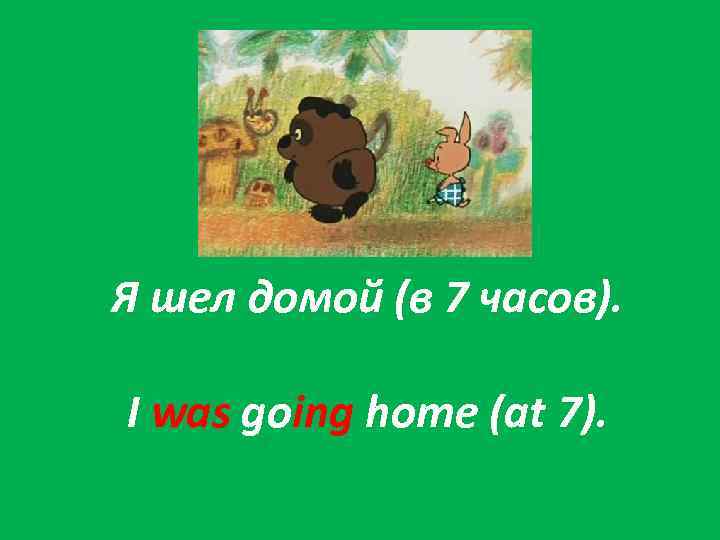 Я шел домой (в 7 часов). I was going home (at 7). 