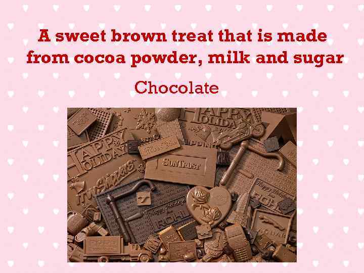 A sweet brown treat that is made from cocoa powder, milk and sugar Chocolate