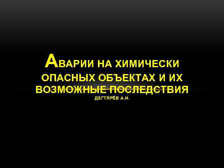 АВАРИИ НА ХИМИЧЕСКИ ОПАСНЫХ ОБЪЕКТАХ И ИХ ВОЗМОЖНЫЕ ПОСЛЕДСТВИЯ ДЕГТЯРЁВ А. И. о 