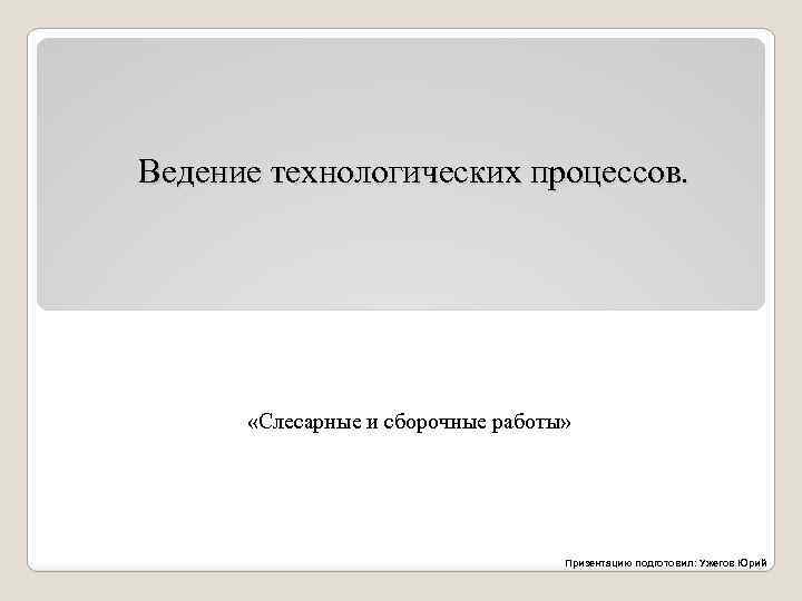 Ведение технологических процессов. «Слесарные и сборочные работы» Призентацию подготовил: Ужегов Юрий 